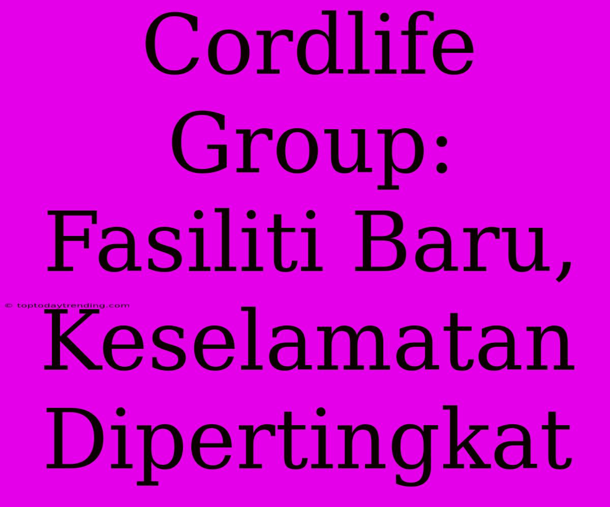 Cordlife Group: Fasiliti Baru, Keselamatan Dipertingkat