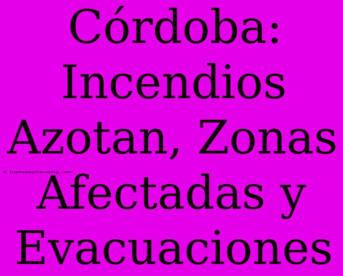 Córdoba: Incendios Azotan, Zonas Afectadas Y Evacuaciones