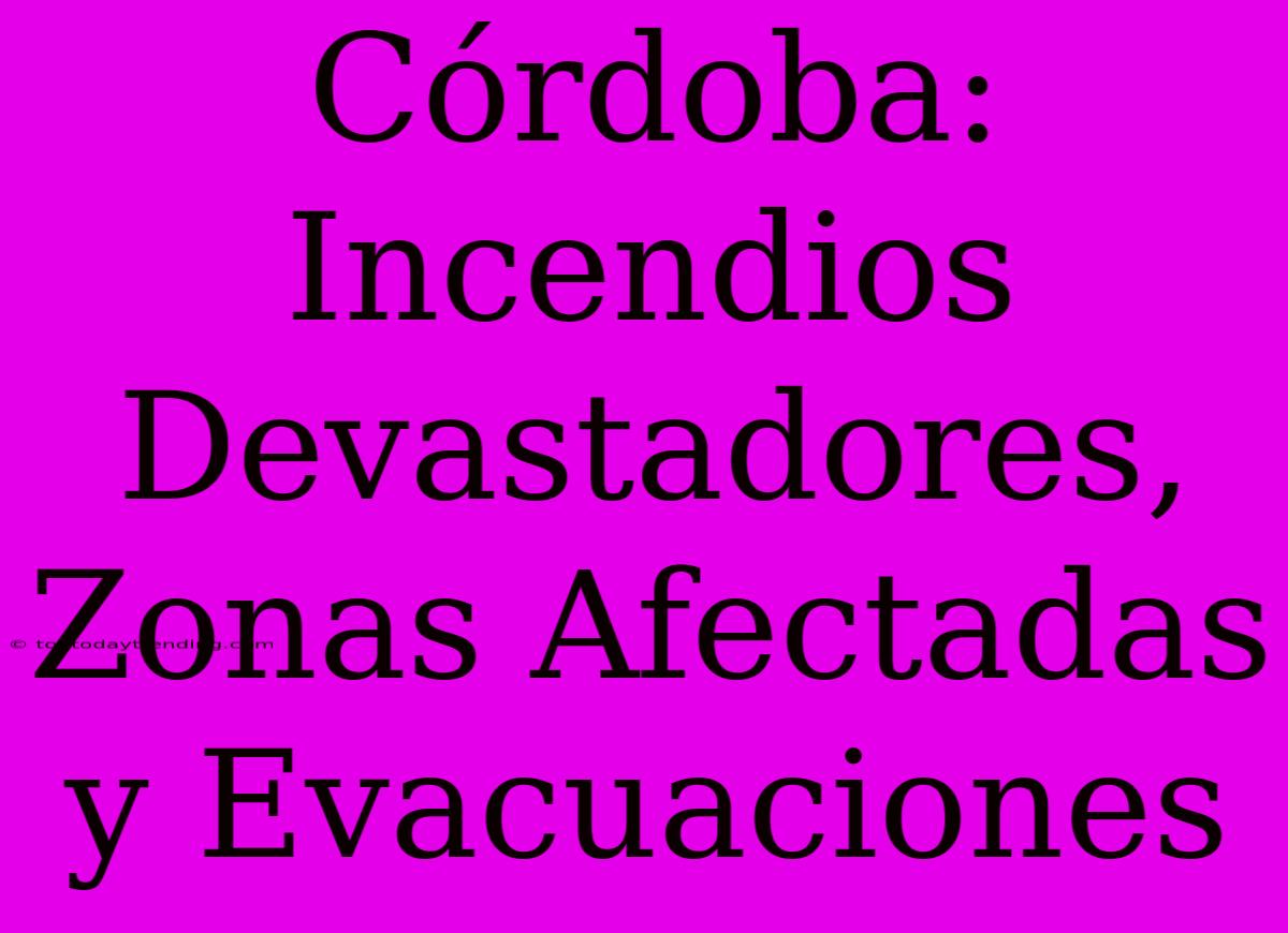 Córdoba: Incendios Devastadores, Zonas Afectadas Y Evacuaciones