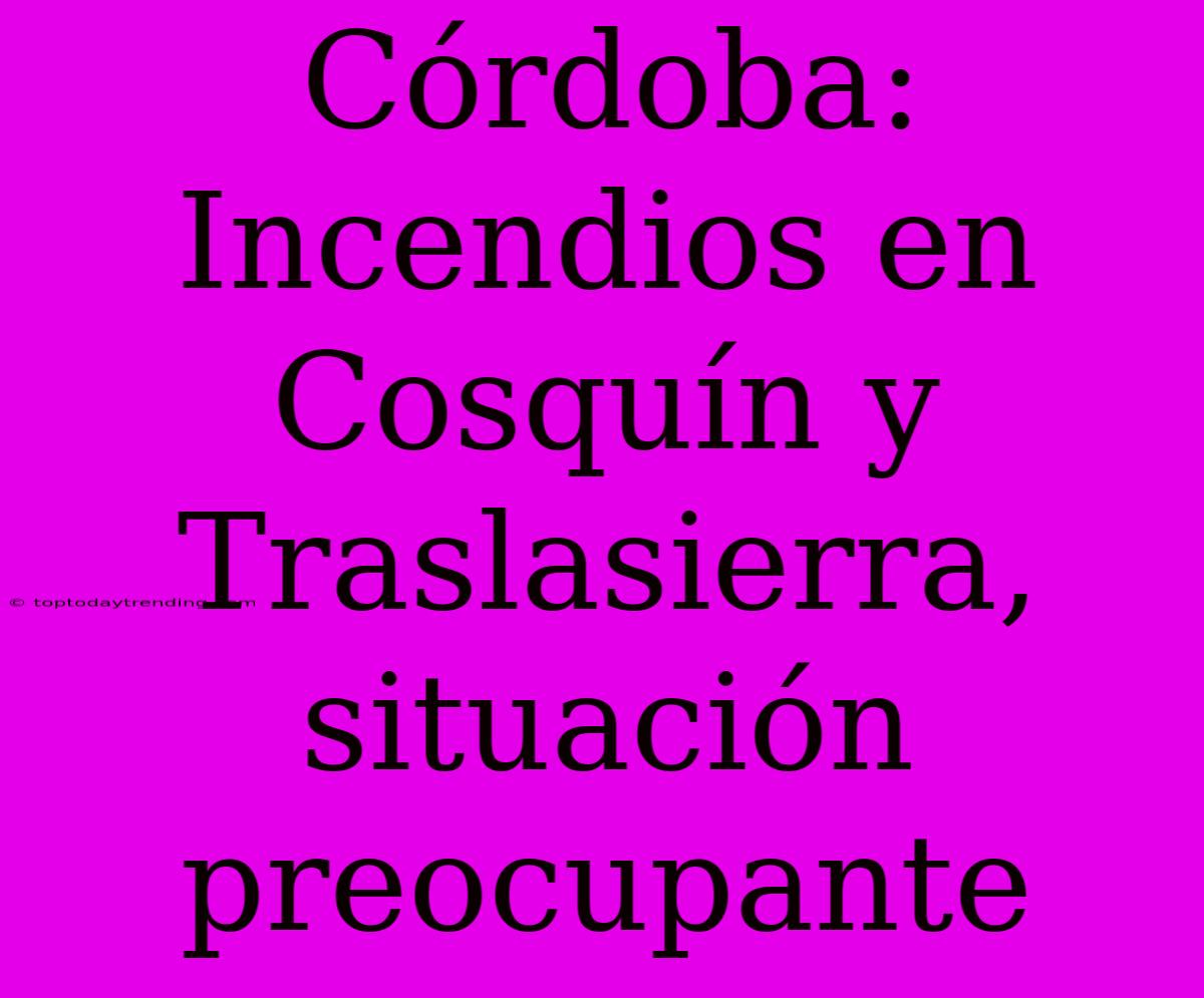 Córdoba: Incendios En Cosquín Y Traslasierra, Situación Preocupante