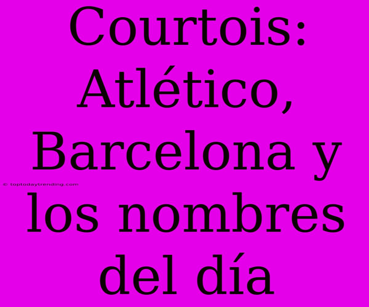 Courtois: Atlético, Barcelona Y Los Nombres Del Día