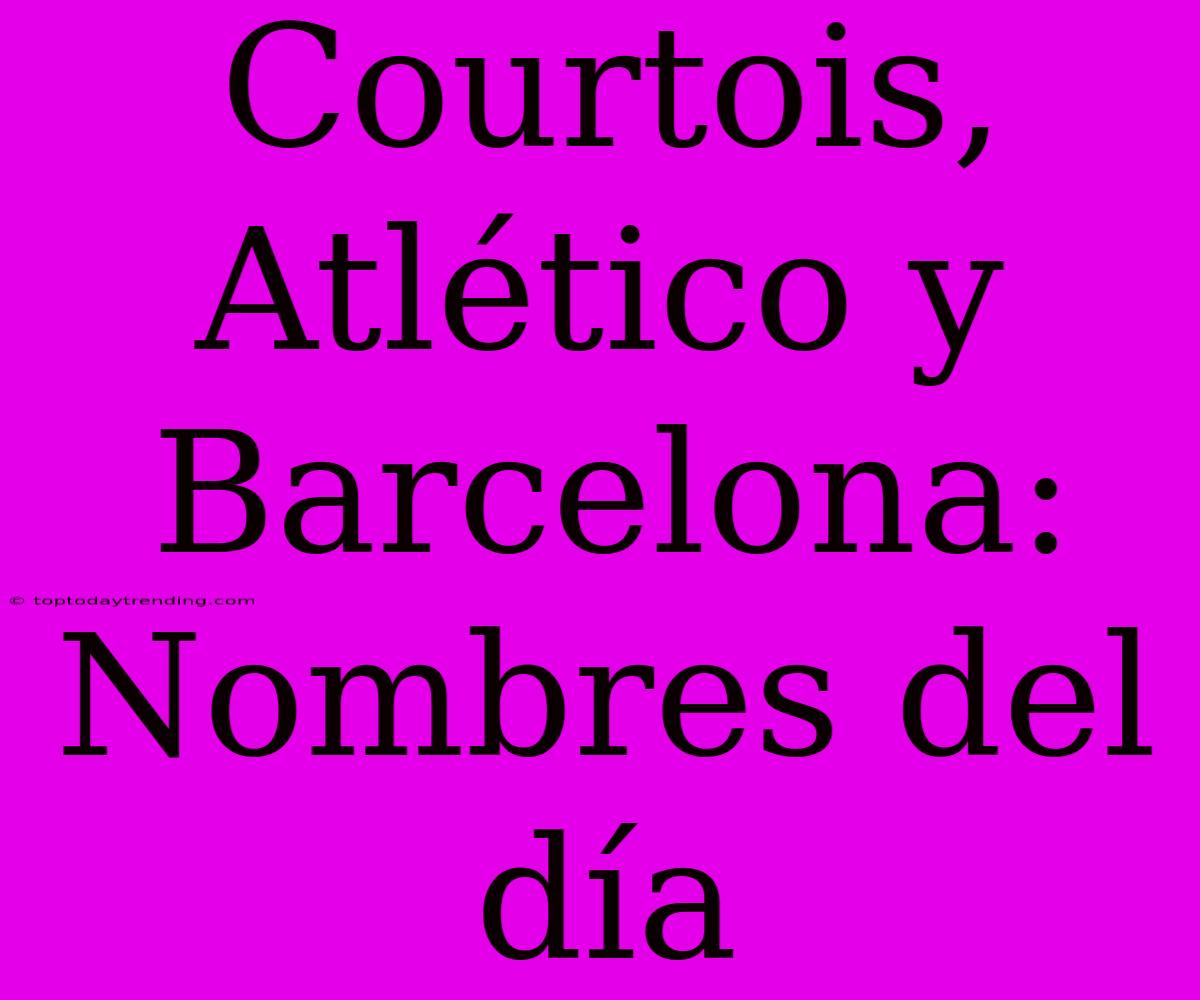 Courtois, Atlético Y Barcelona: Nombres Del Día