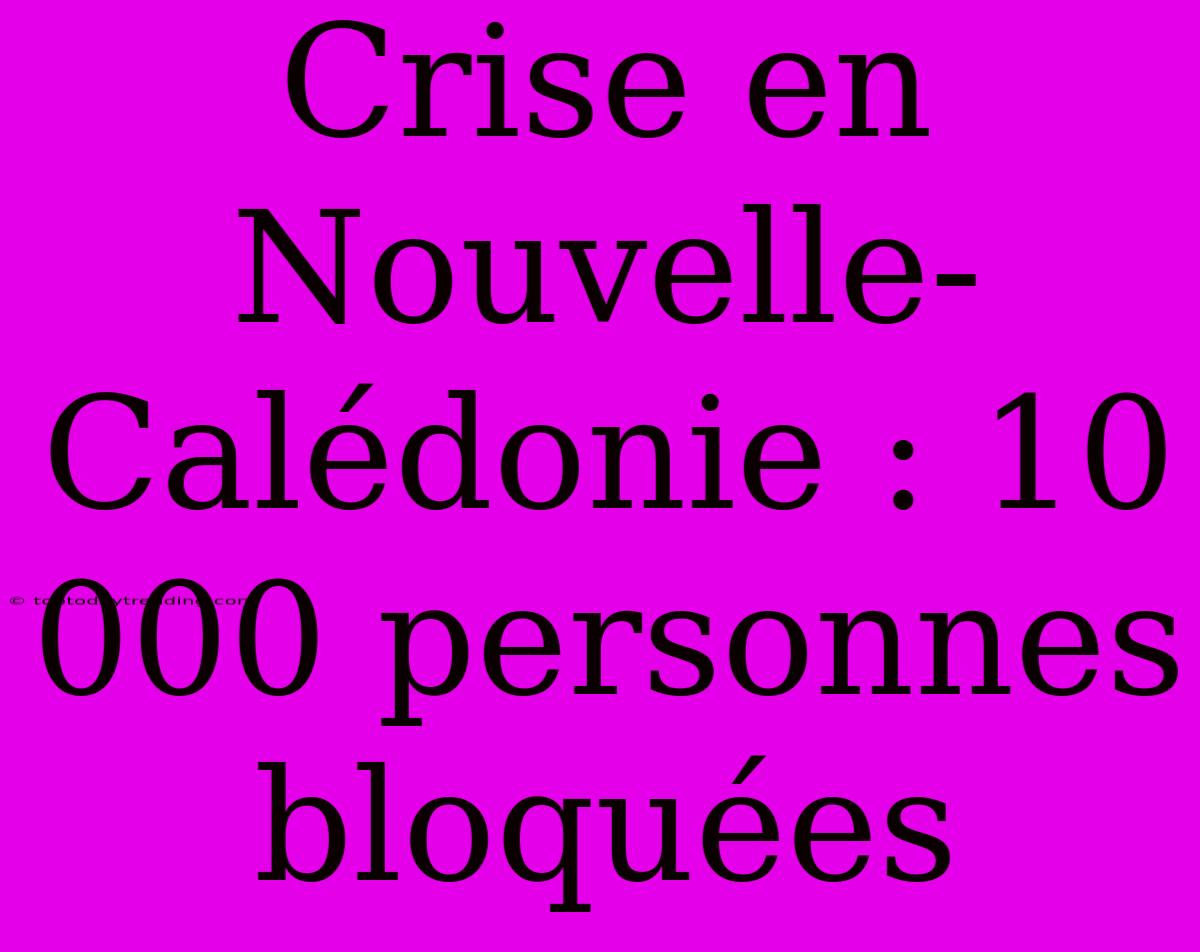 Crise En Nouvelle-Calédonie : 10 000 Personnes Bloquées