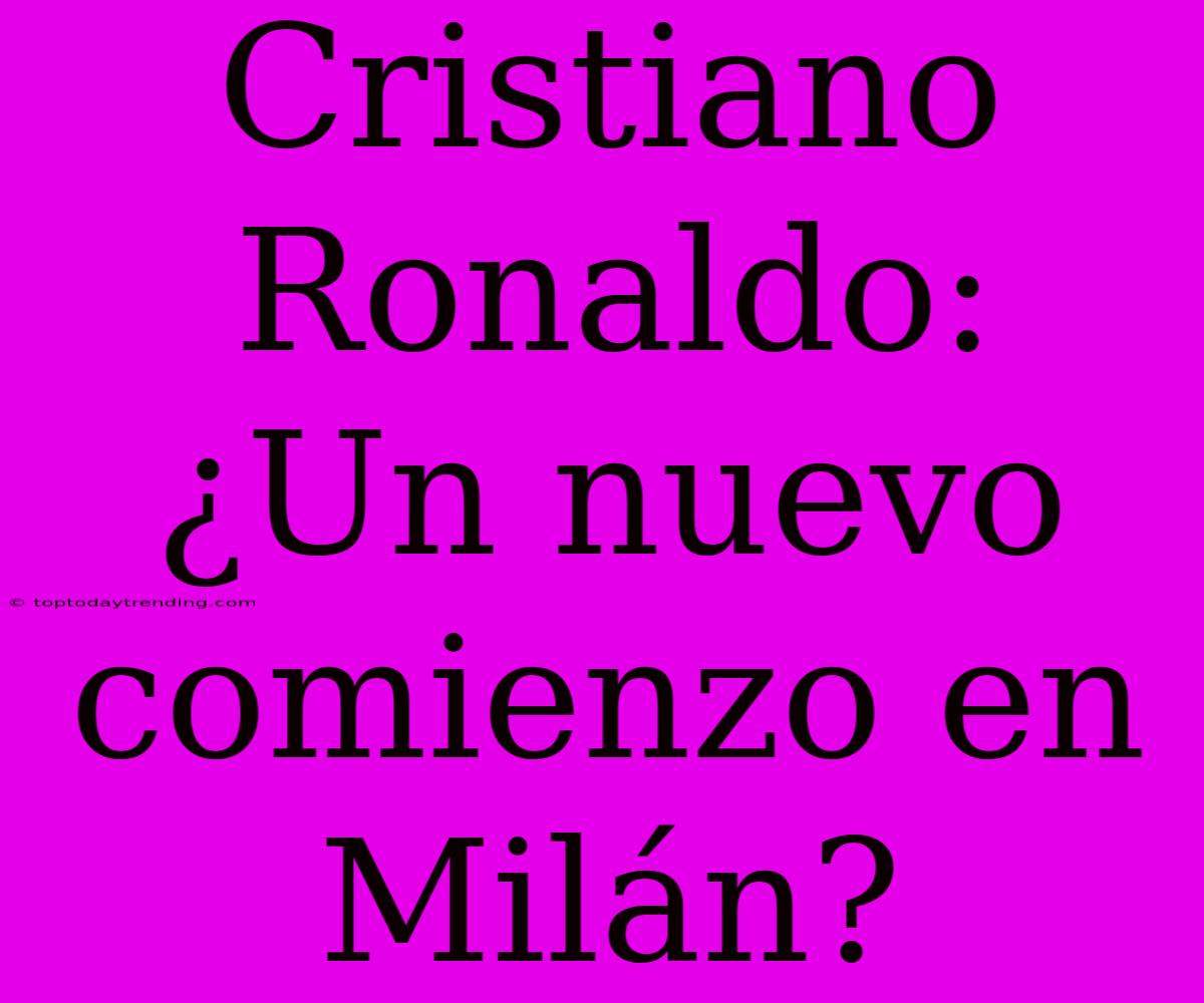 Cristiano Ronaldo: ¿Un Nuevo Comienzo En Milán?