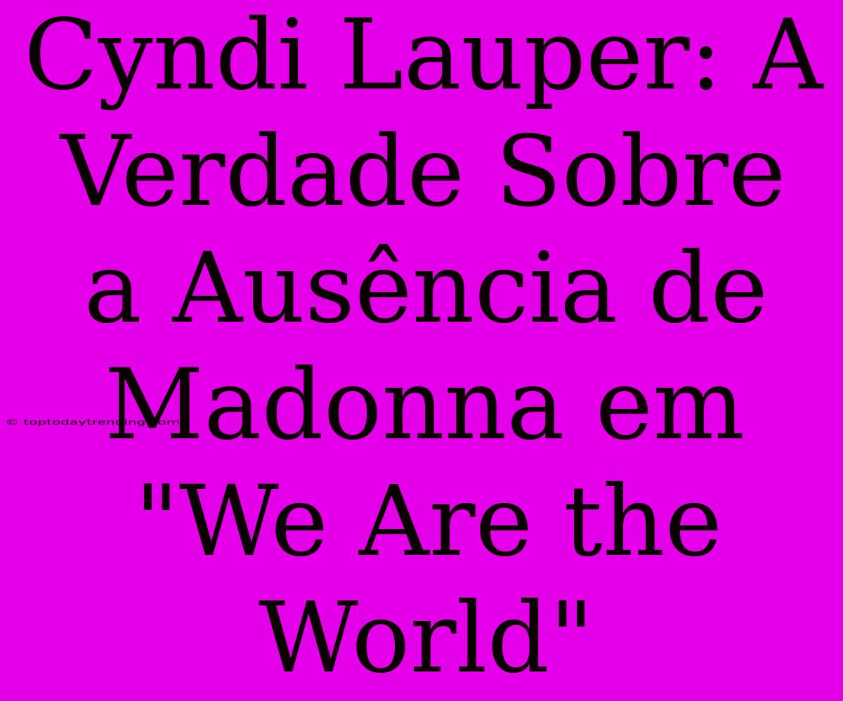 Cyndi Lauper: A Verdade Sobre A Ausência De Madonna Em 