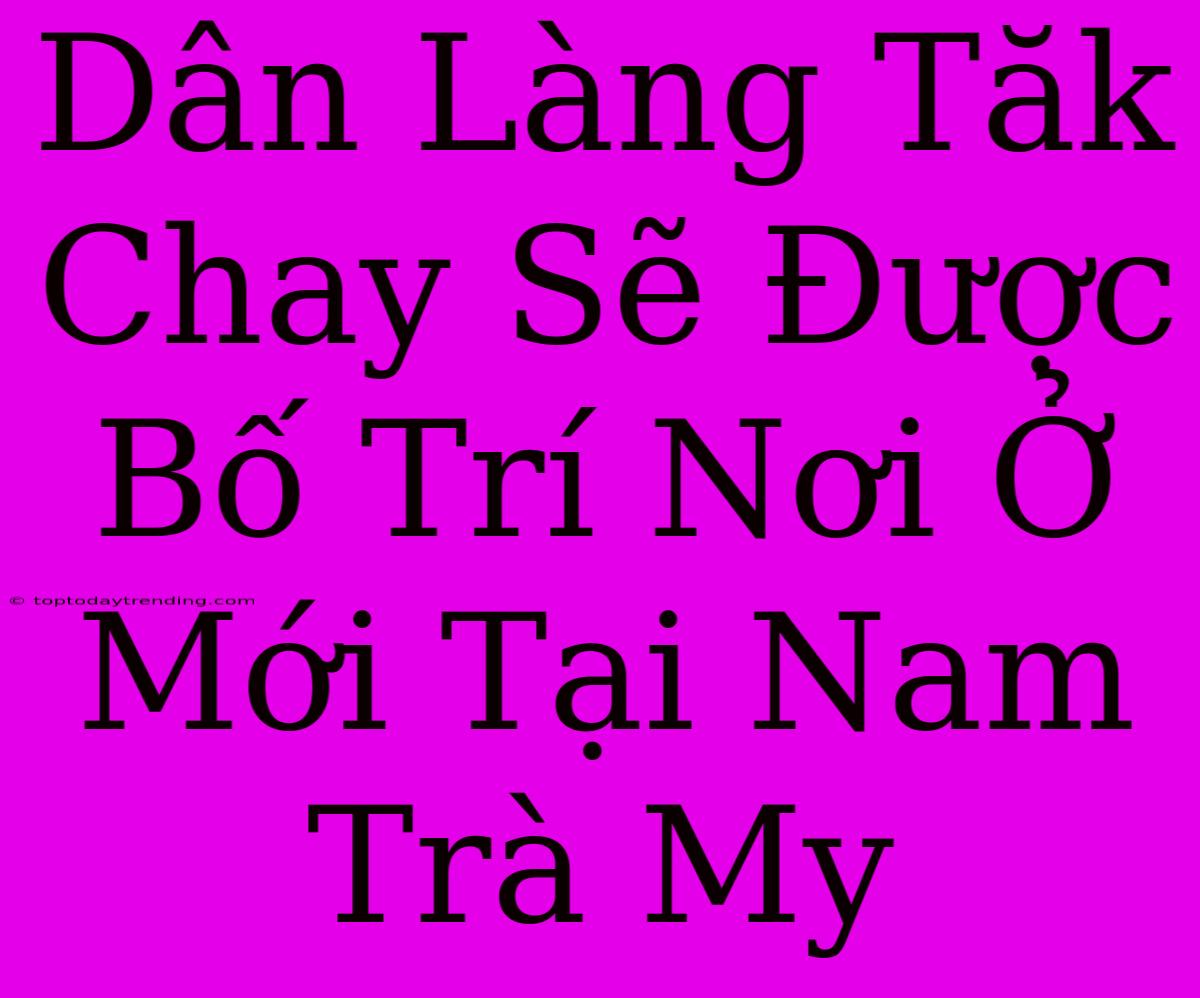 Dân Làng Tăk Chay Sẽ Được Bố Trí Nơi Ở Mới Tại Nam Trà My