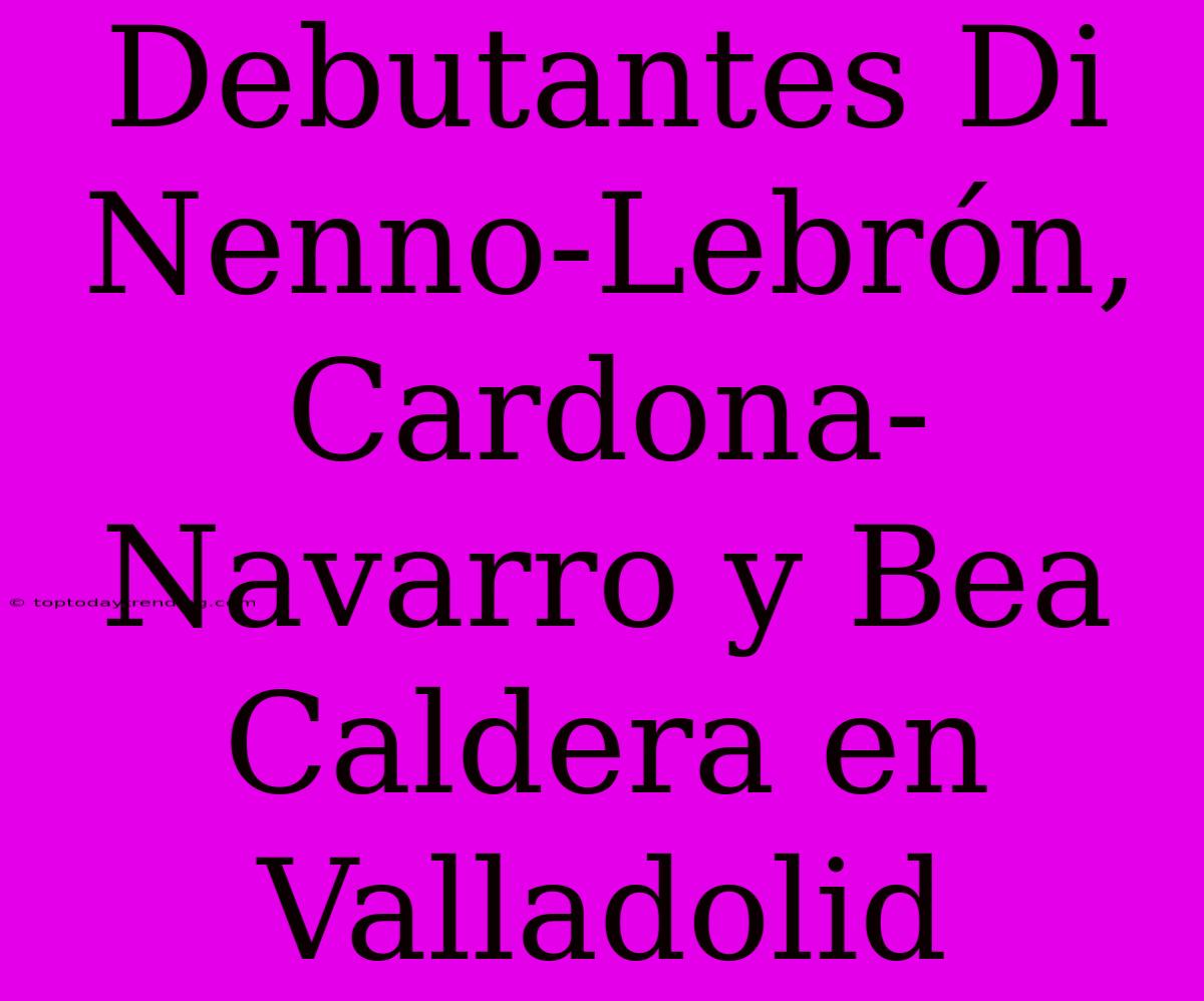 Debutantes Di Nenno-Lebrón, Cardona-Navarro Y Bea Caldera En Valladolid