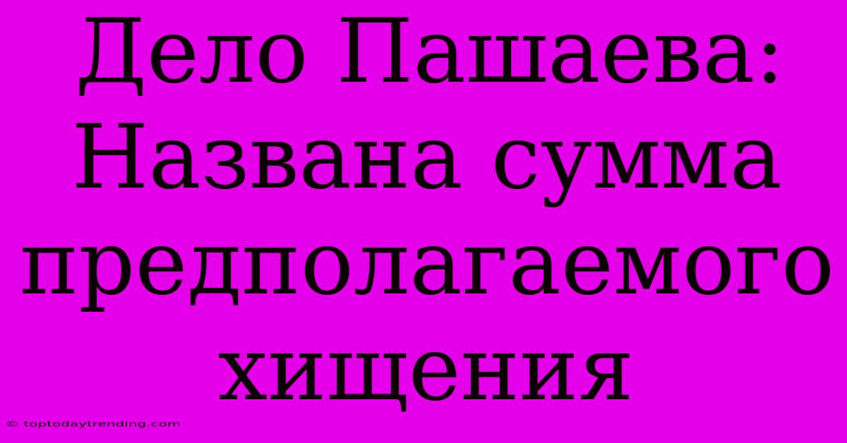 Дело Пашаева: Названа Сумма Предполагаемого Хищения