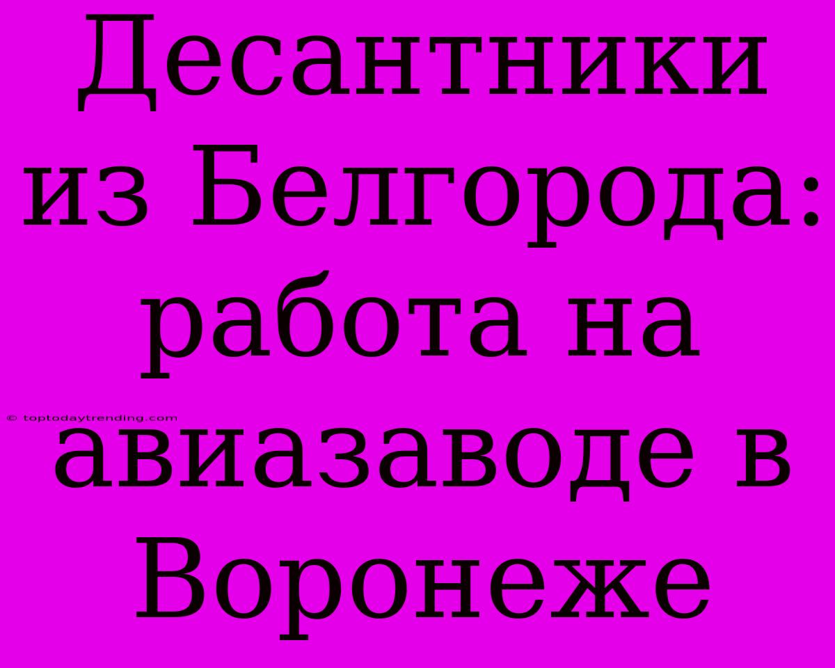 Десантники Из Белгорода: Работа На Авиазаводе В Воронеже