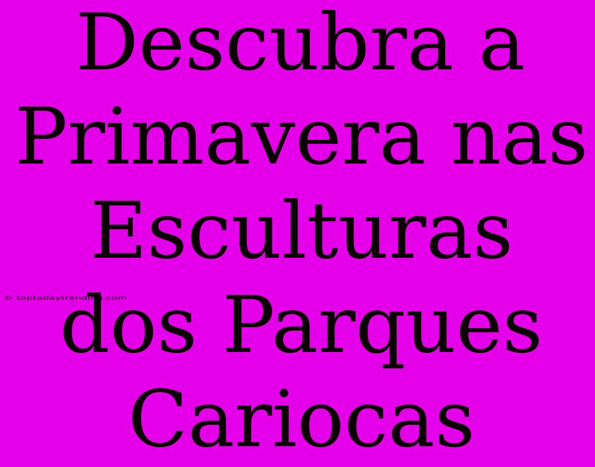 Descubra A Primavera Nas Esculturas Dos Parques Cariocas