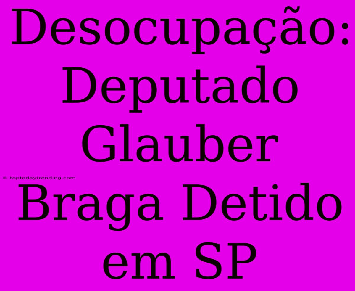 Desocupação: Deputado Glauber Braga Detido Em SP