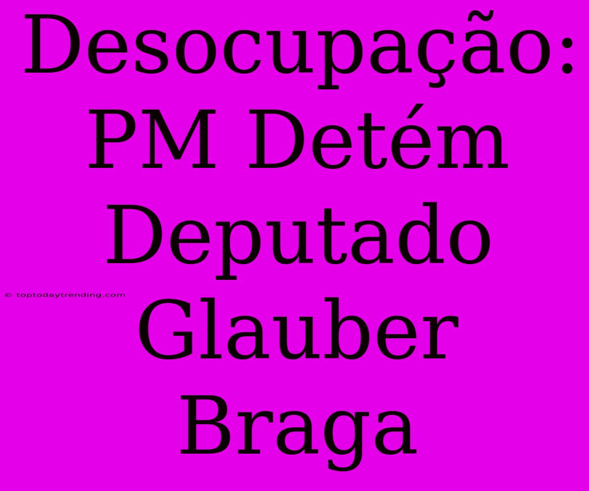 Desocupação: PM Detém Deputado Glauber Braga