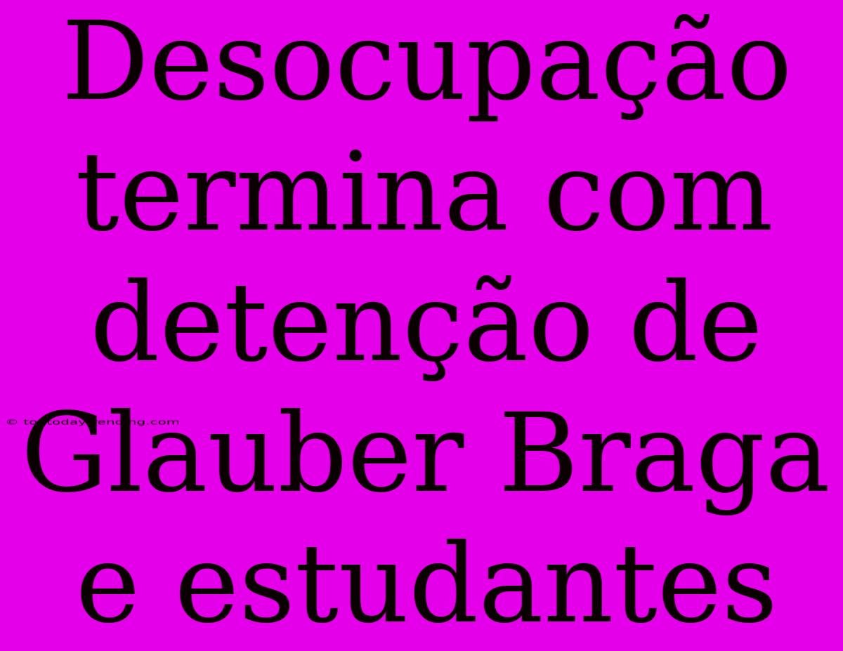 Desocupação Termina Com Detenção De Glauber Braga E Estudantes