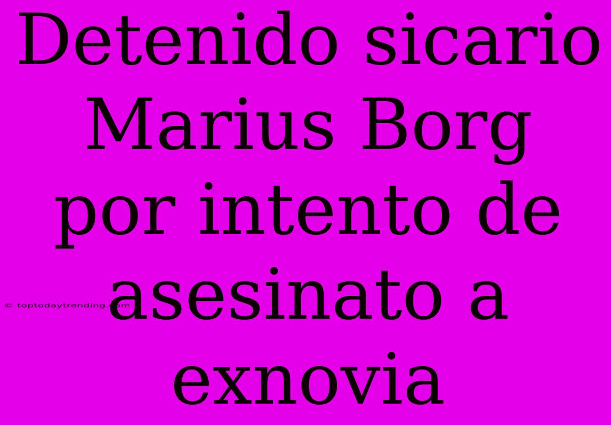 Detenido Sicario Marius Borg Por Intento De Asesinato A Exnovia