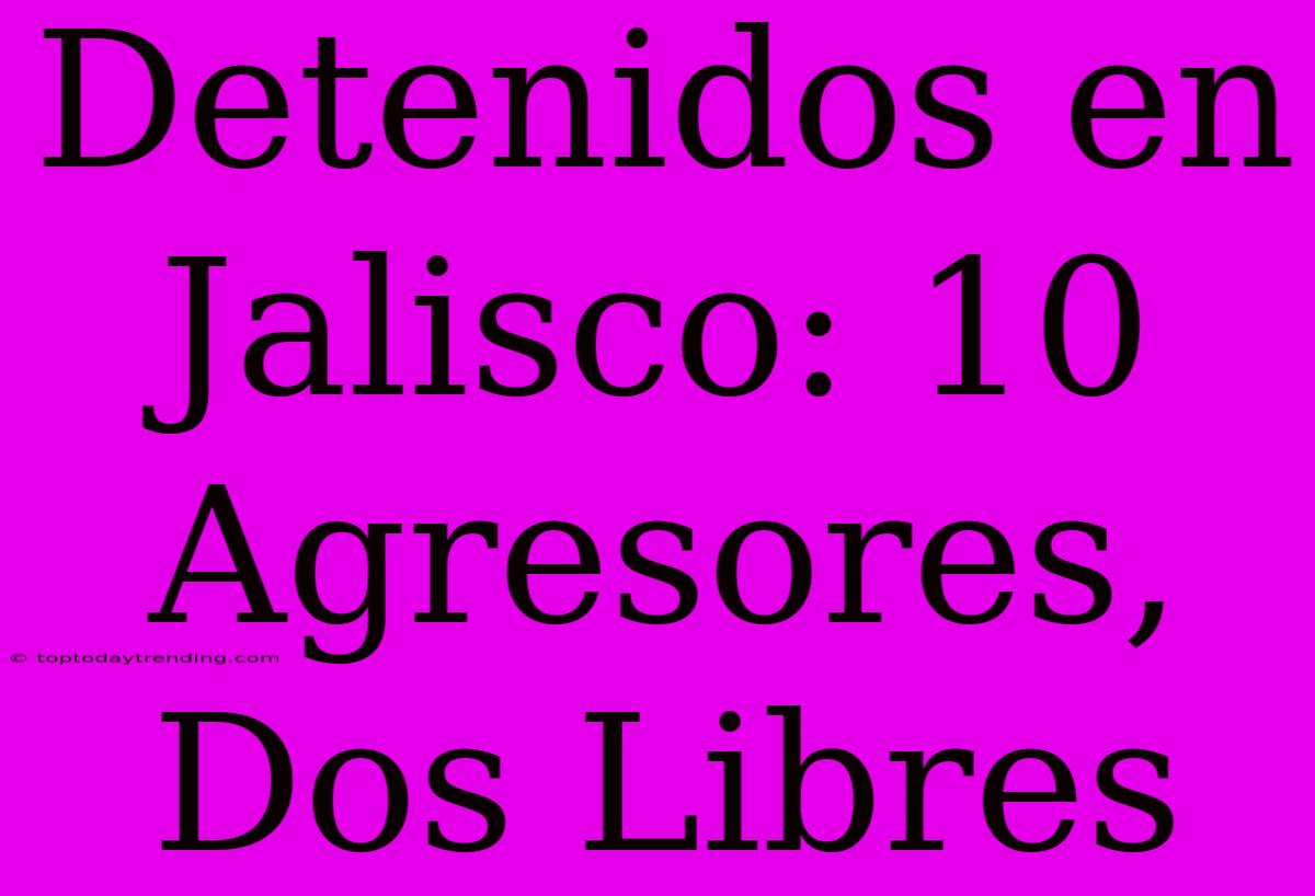 Detenidos En Jalisco: 10 Agresores, Dos Libres