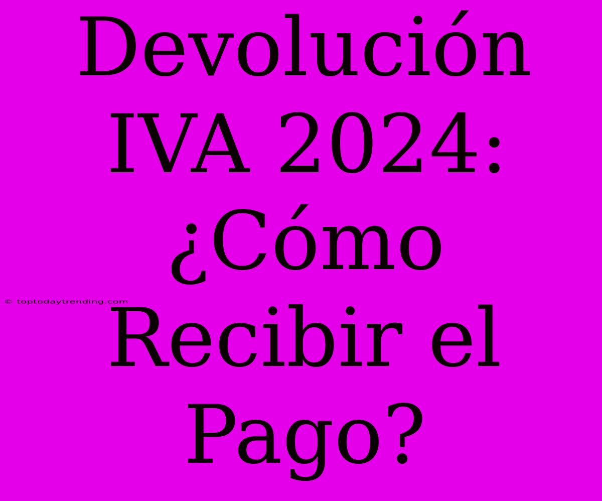 Devolución IVA 2024: ¿Cómo Recibir El Pago?