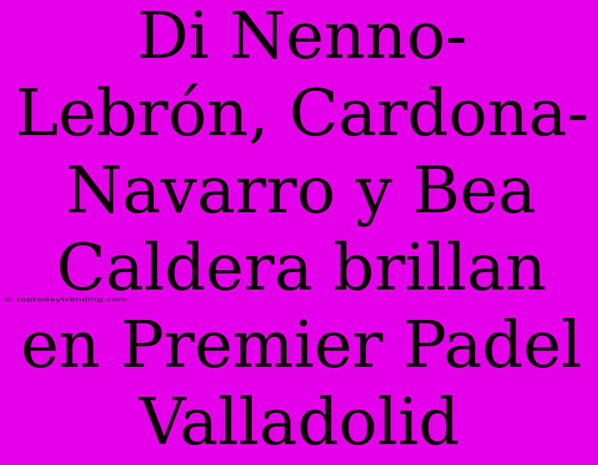 Di Nenno-Lebrón, Cardona-Navarro Y Bea Caldera Brillan En Premier Padel Valladolid