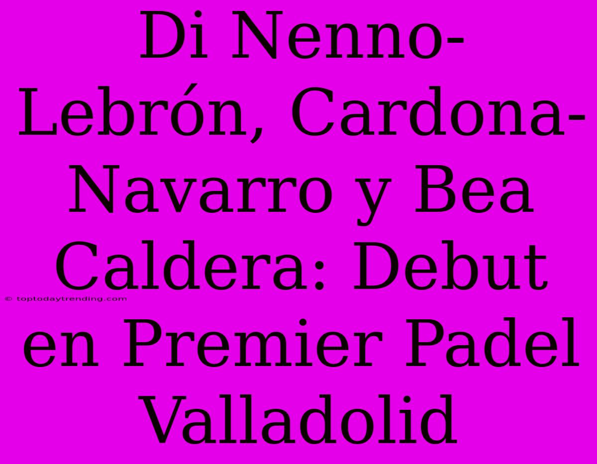 Di Nenno-Lebrón, Cardona-Navarro Y Bea Caldera: Debut En Premier Padel Valladolid