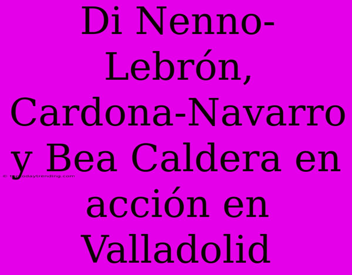 Di Nenno-Lebrón, Cardona-Navarro Y Bea Caldera En Acción En Valladolid