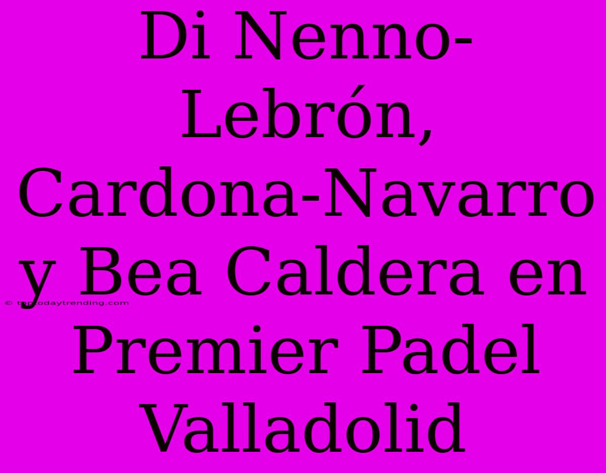 Di Nenno-Lebrón, Cardona-Navarro Y Bea Caldera En Premier Padel Valladolid