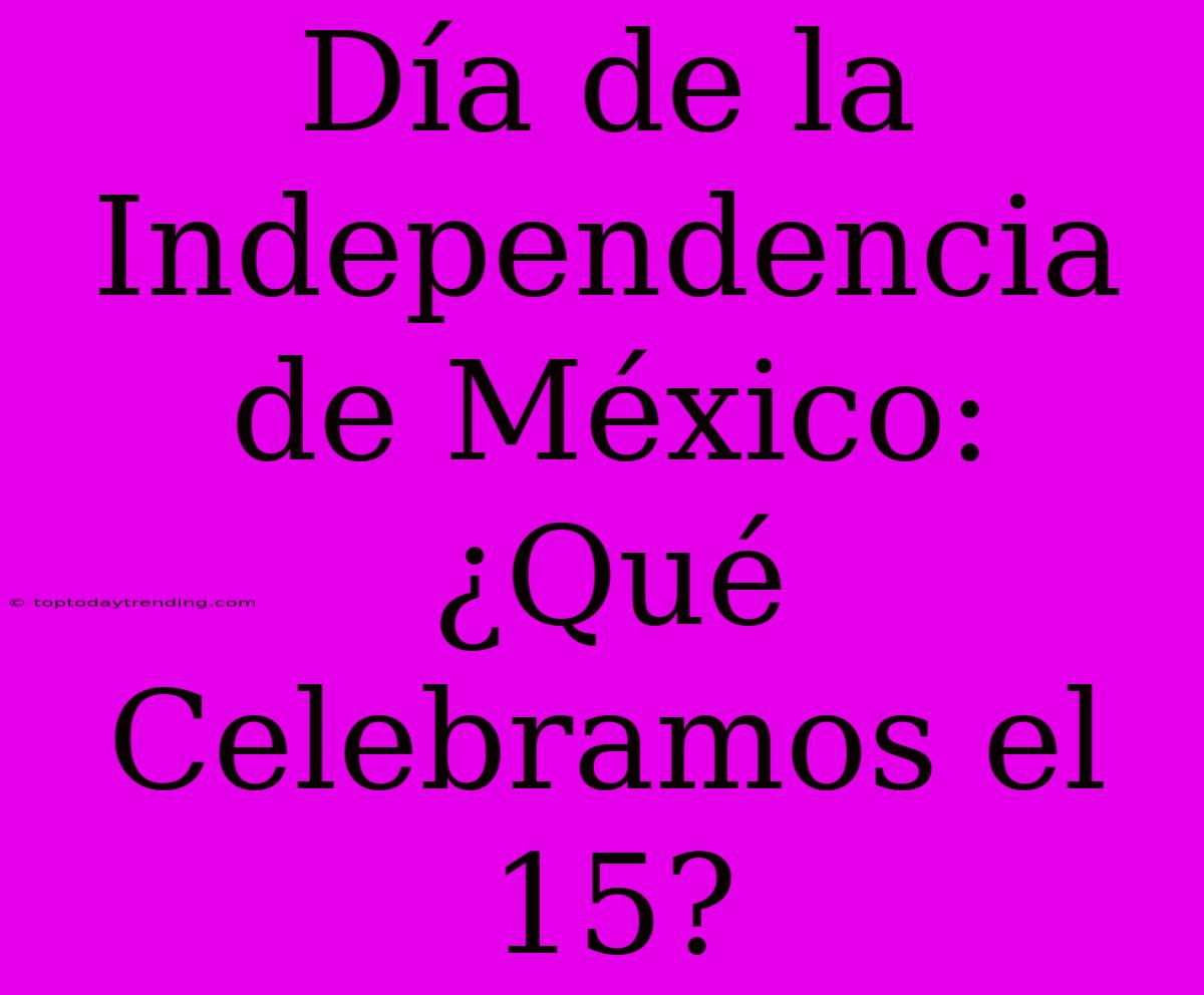 Día De La Independencia De México: ¿Qué Celebramos El 15?