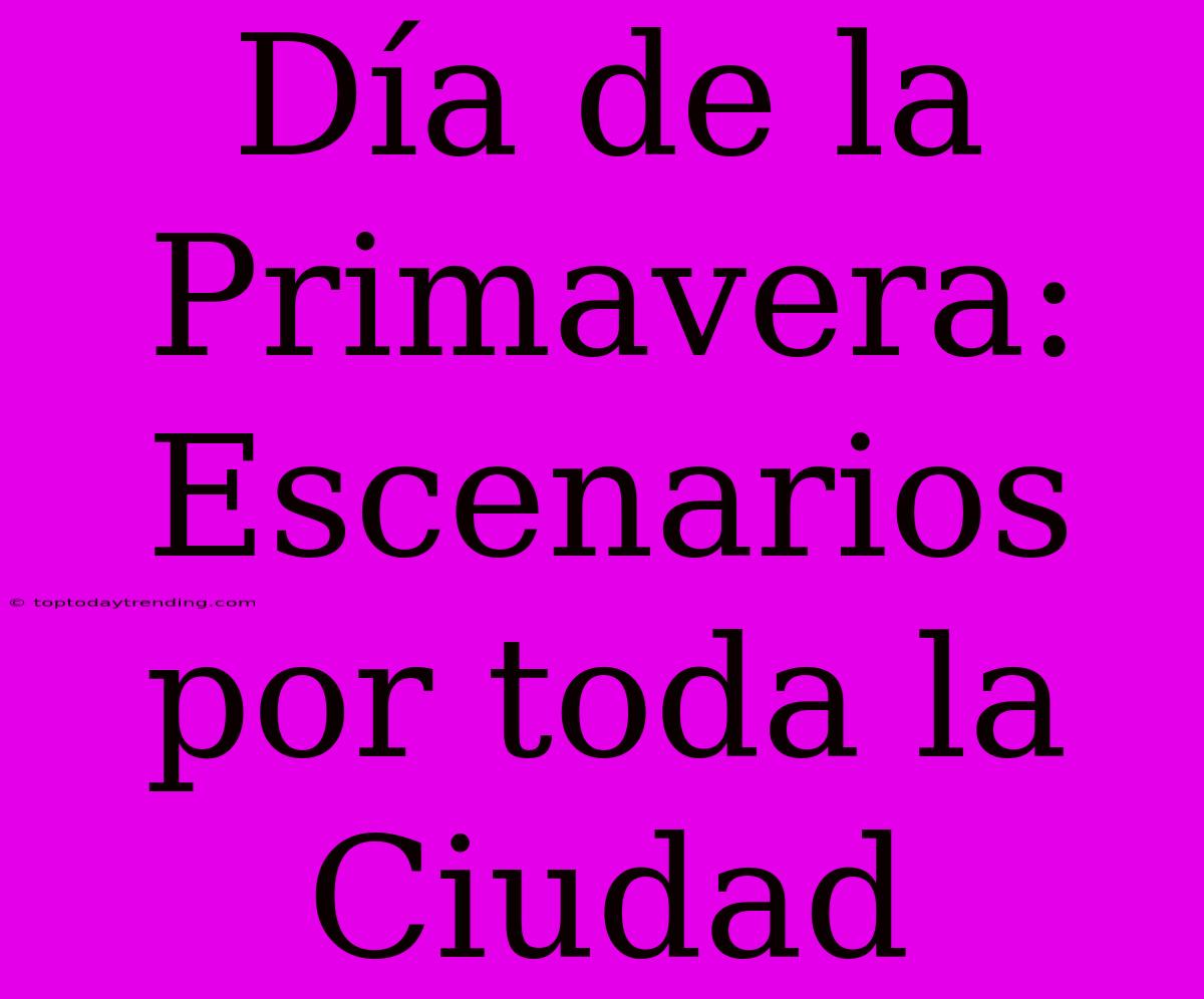 Día De La Primavera: Escenarios Por Toda La Ciudad