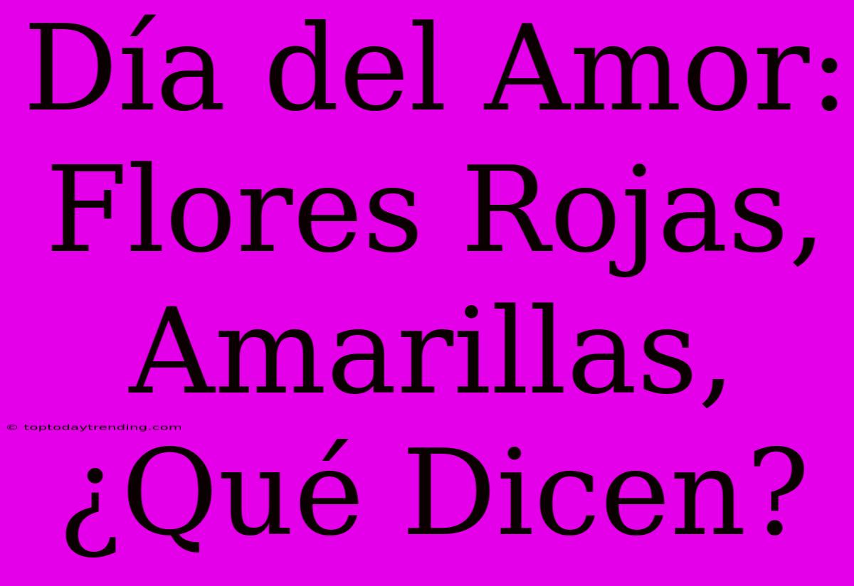 Día Del Amor: Flores Rojas, Amarillas, ¿Qué Dicen?