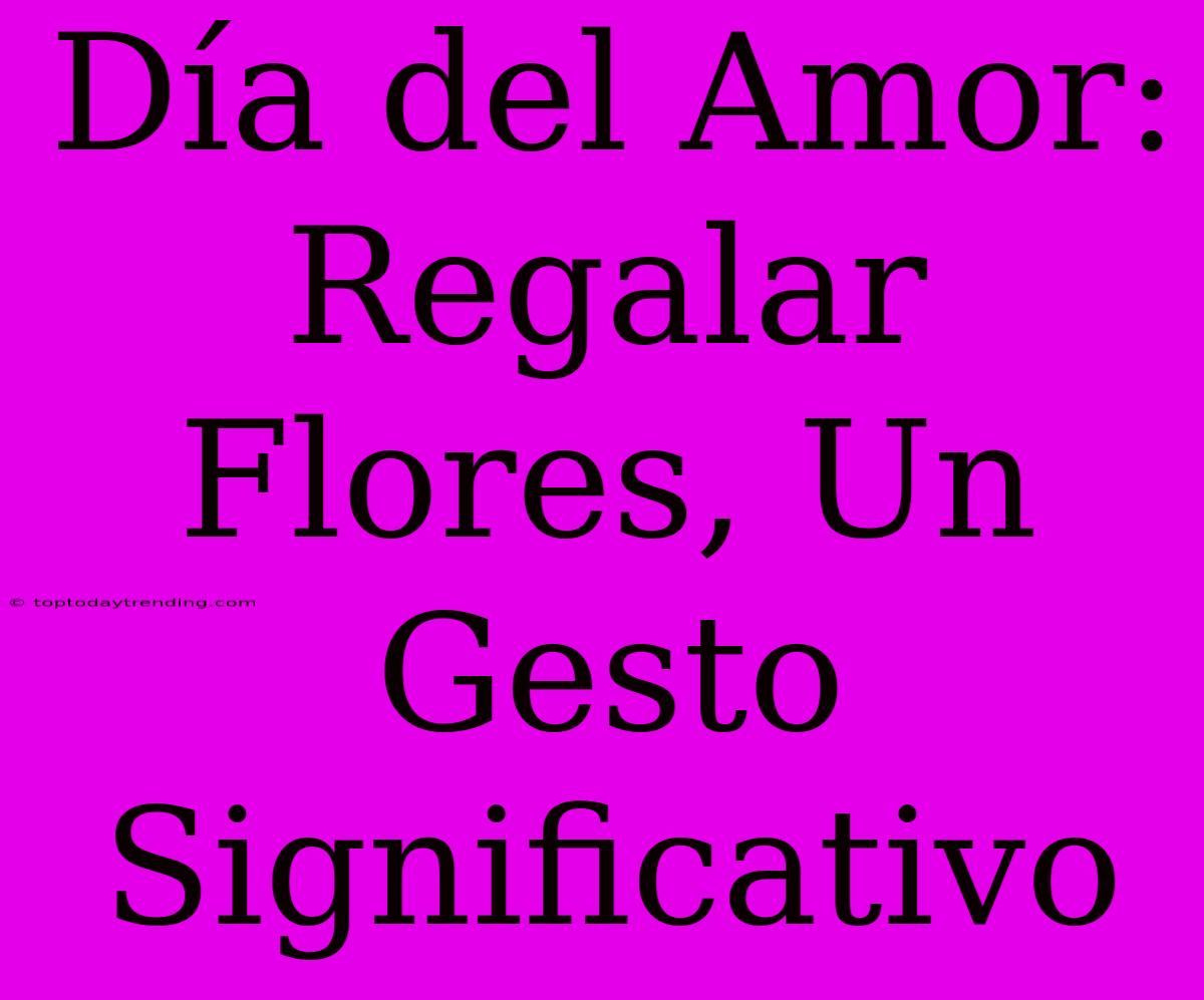 Día Del Amor: Regalar Flores, Un Gesto Significativo