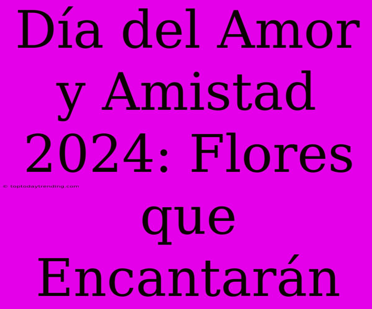 Día Del Amor Y Amistad 2024: Flores Que Encantarán