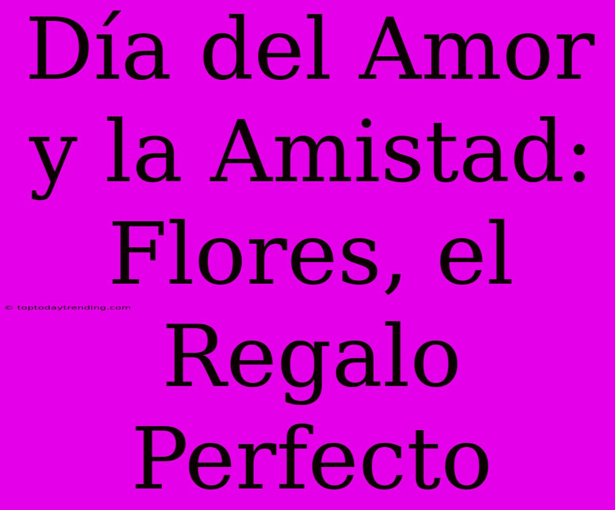 Día Del Amor Y La Amistad: Flores, El Regalo Perfecto