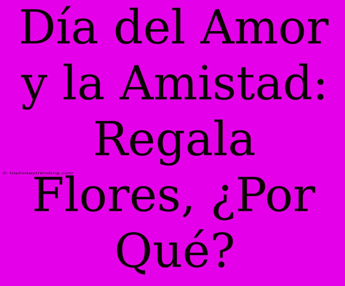 Día Del Amor Y La Amistad: Regala Flores, ¿Por Qué?