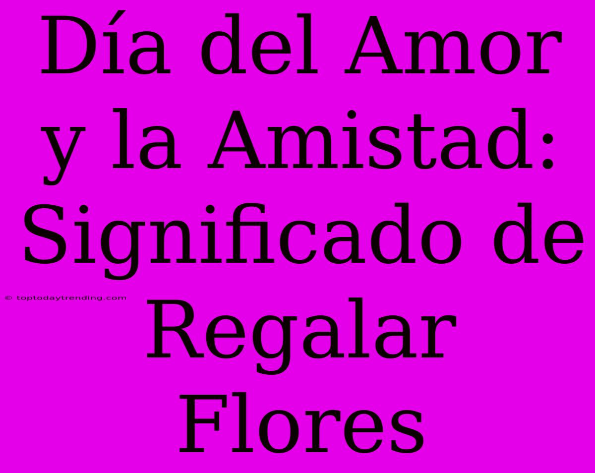 Día Del Amor Y La Amistad: Significado De Regalar Flores