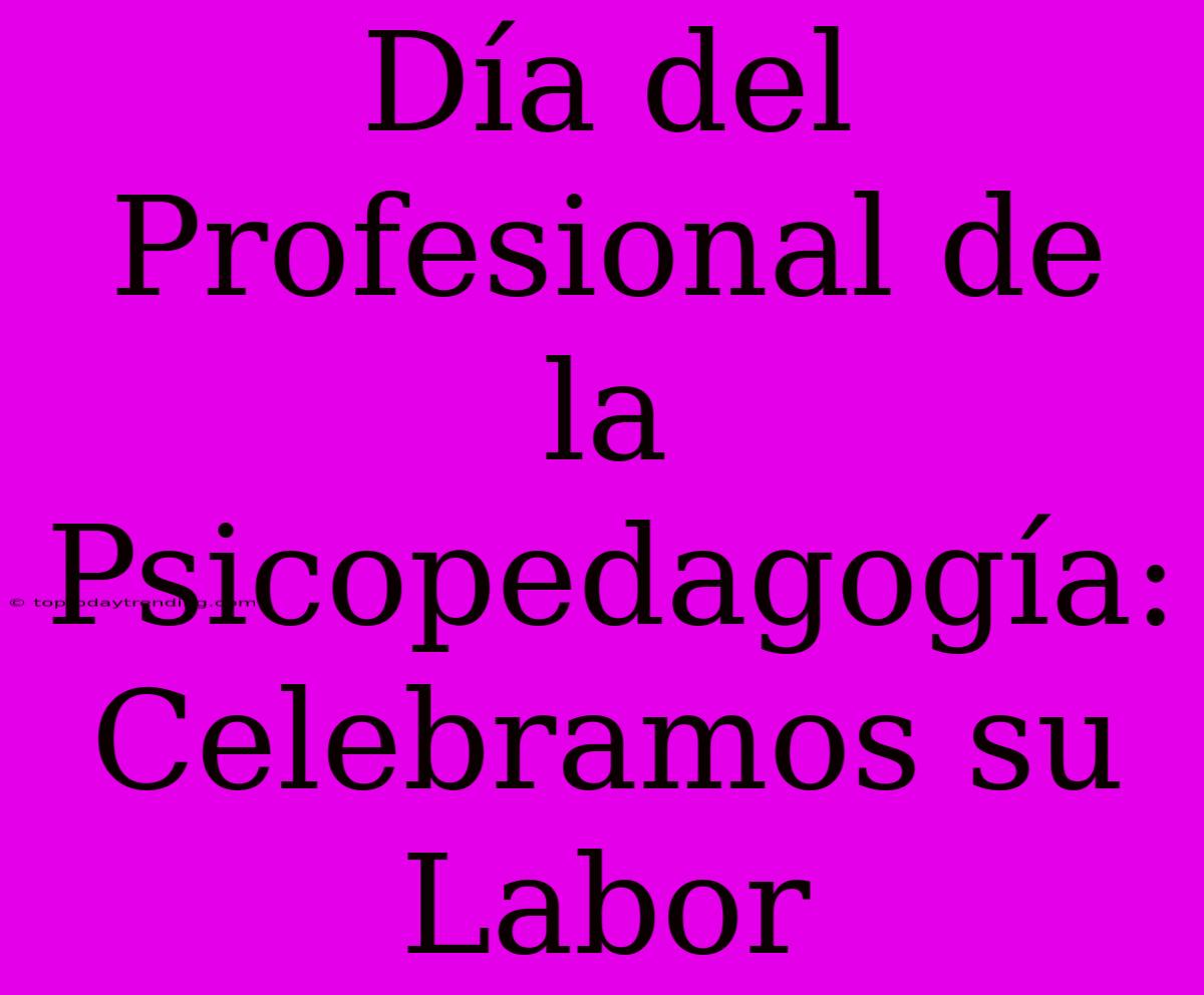 Día Del Profesional De La Psicopedagogía: Celebramos Su Labor