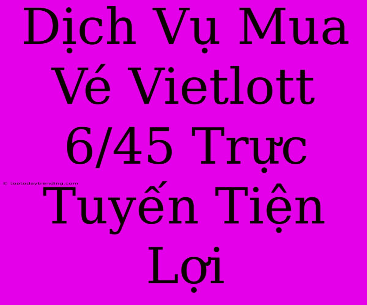 Dịch Vụ Mua Vé Vietlott 6/45 Trực Tuyến Tiện Lợi