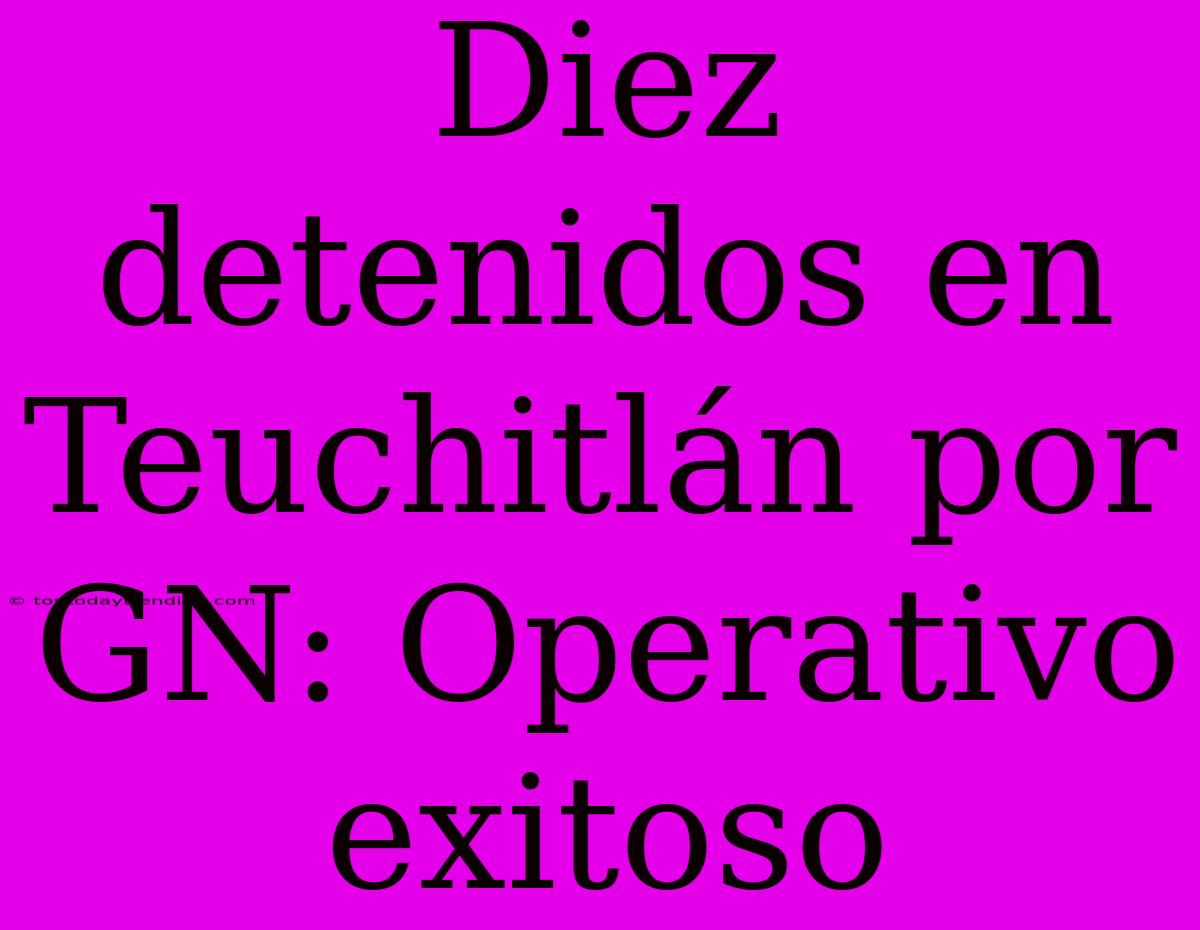 Diez Detenidos En Teuchitlán Por GN: Operativo Exitoso