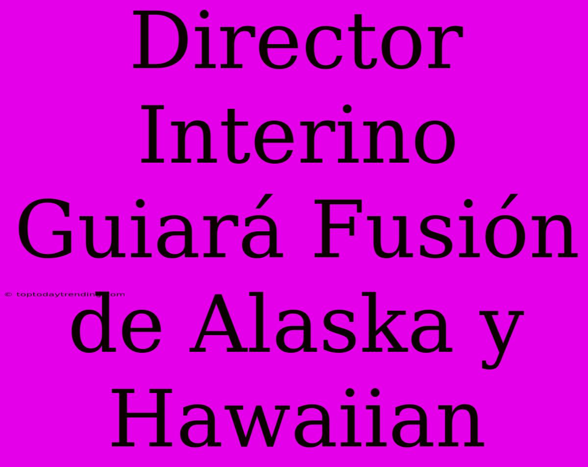 Director Interino Guiará Fusión De Alaska Y Hawaiian