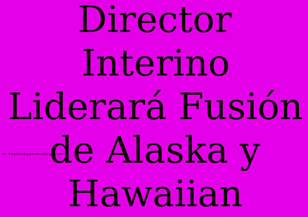 Director Interino Liderará Fusión De Alaska Y Hawaiian