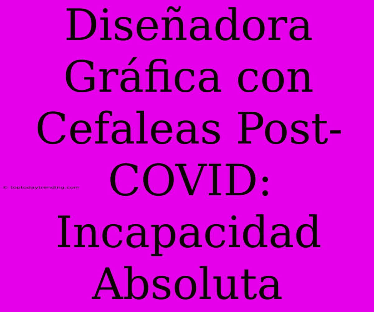 Diseñadora Gráfica Con Cefaleas Post-COVID: Incapacidad Absoluta