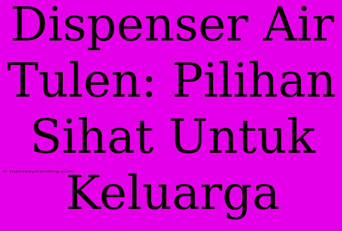 Dispenser Air Tulen: Pilihan Sihat Untuk Keluarga