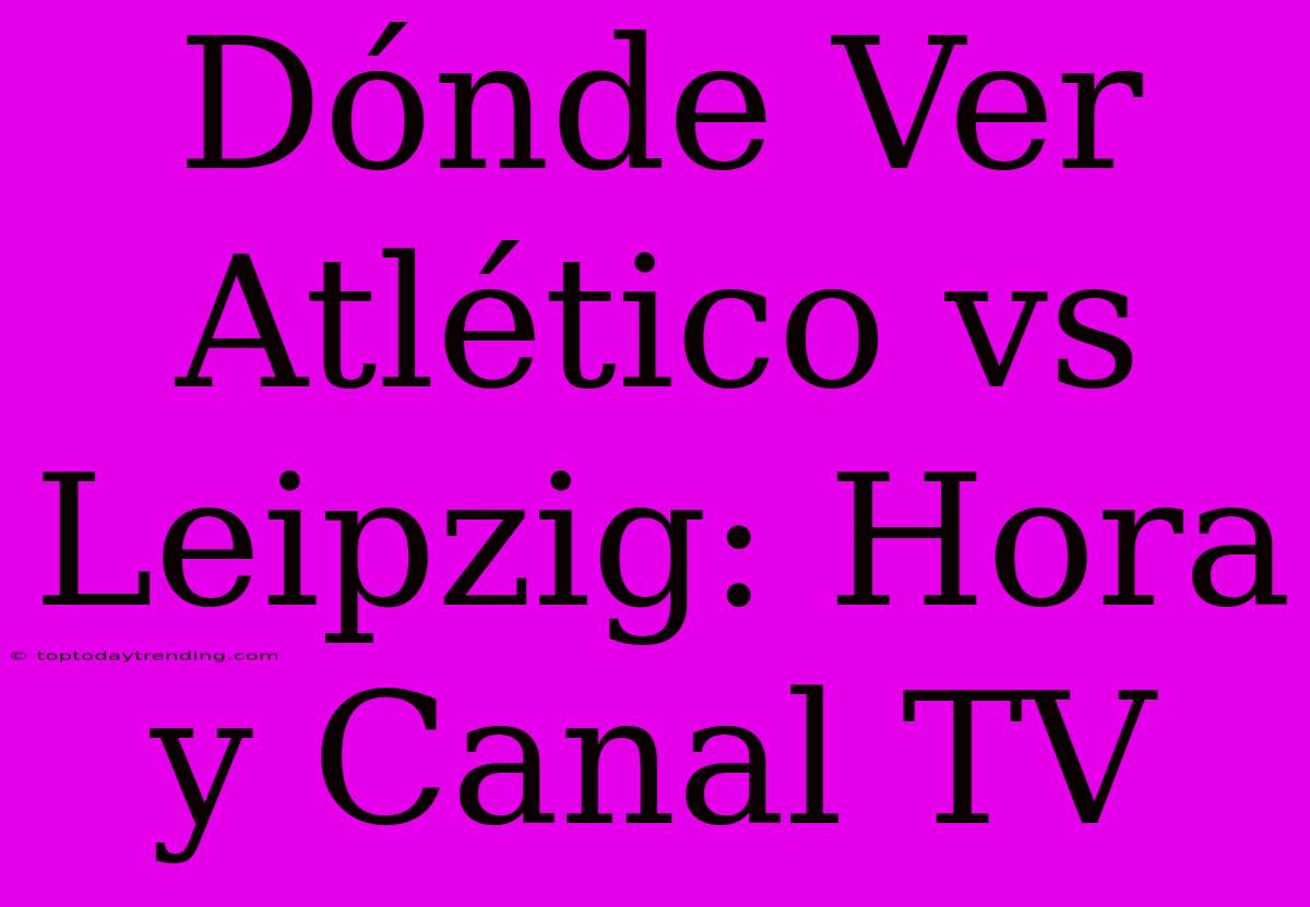 Dónde Ver Atlético Vs Leipzig: Hora Y Canal TV