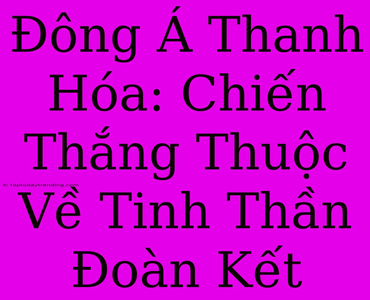 Đông Á Thanh Hóa: Chiến Thắng Thuộc Về Tinh Thần Đoàn Kết