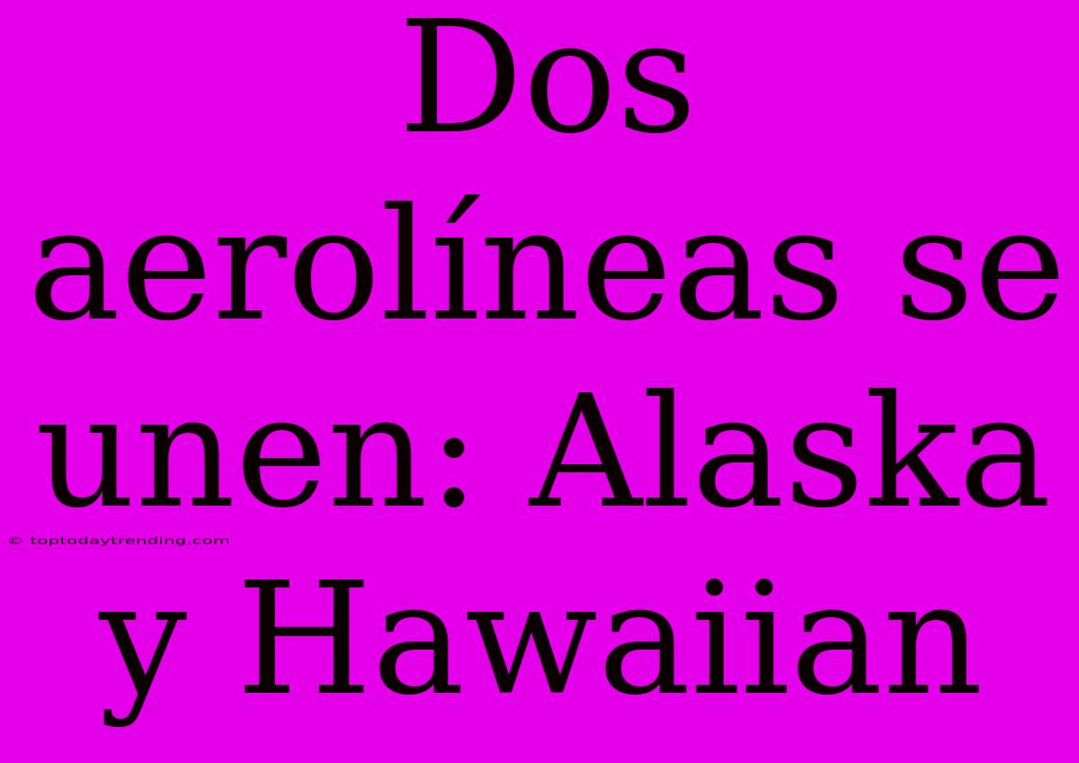 Dos Aerolíneas Se Unen: Alaska Y Hawaiian