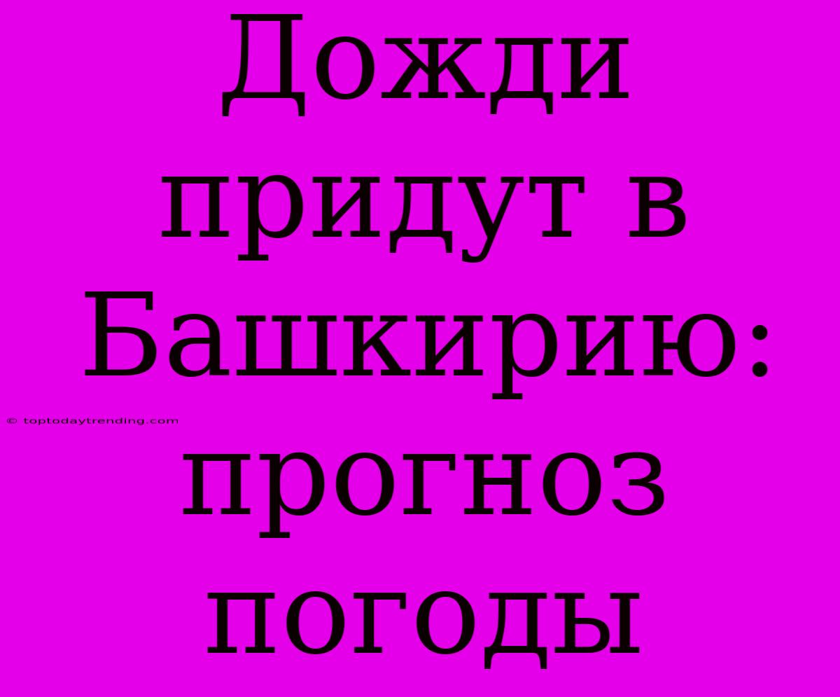 Дожди Придут В Башкирию: Прогноз Погоды