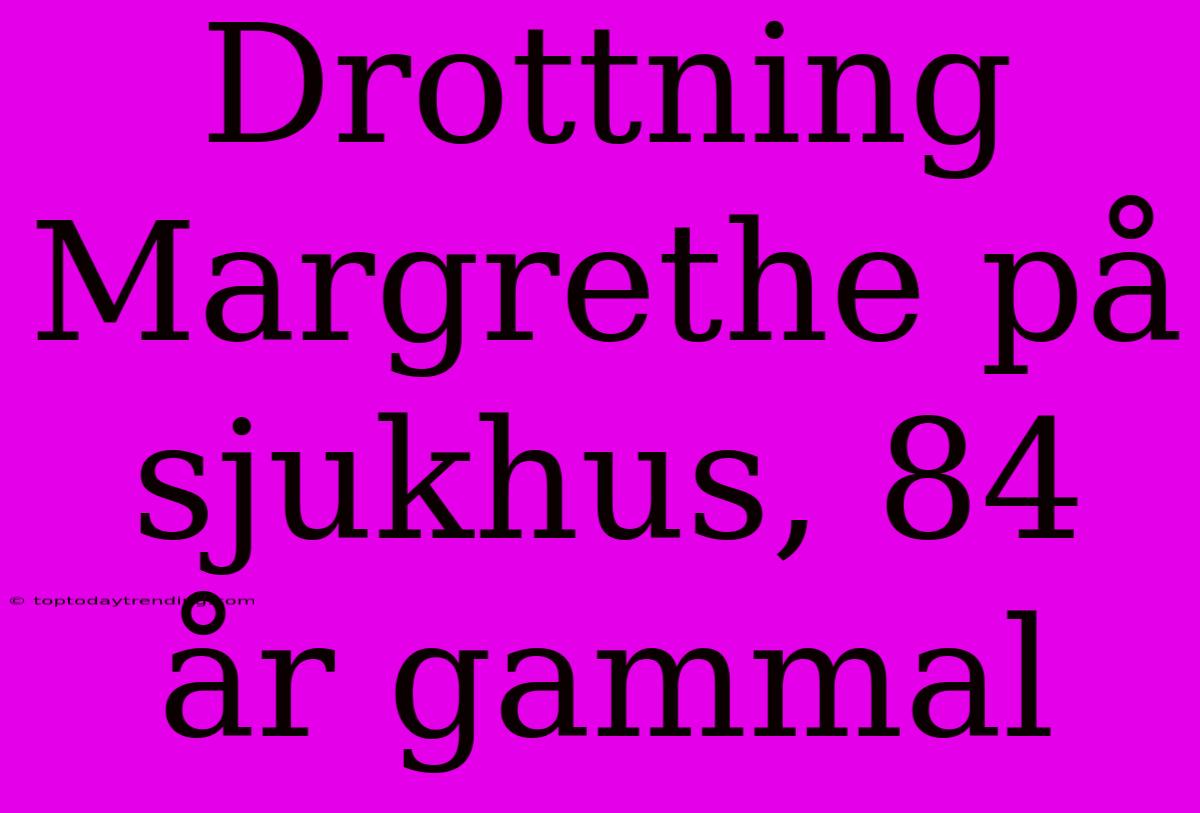 Drottning Margrethe På Sjukhus, 84 År Gammal