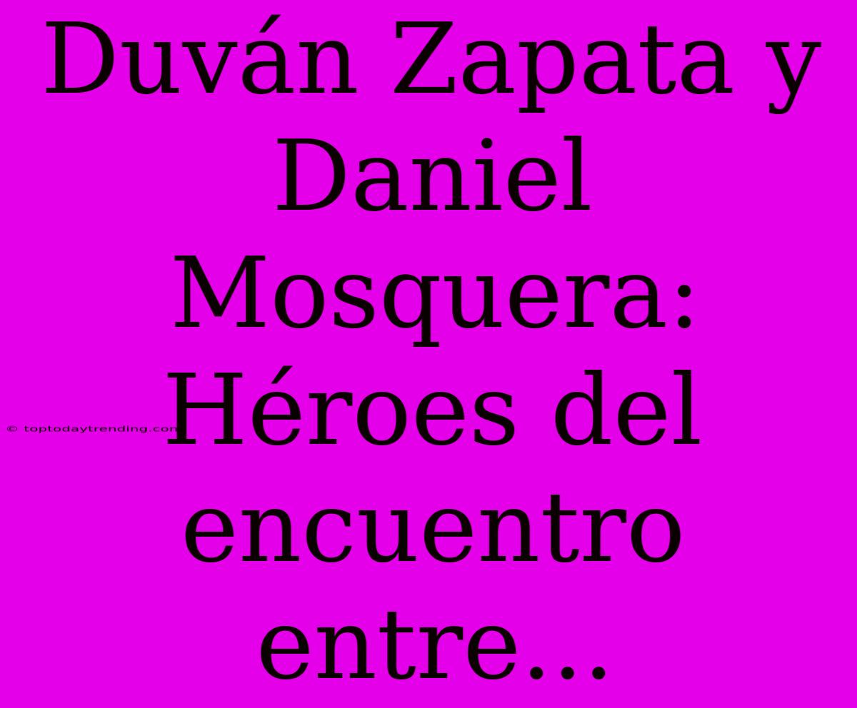 Duván Zapata Y Daniel Mosquera: Héroes Del Encuentro Entre...