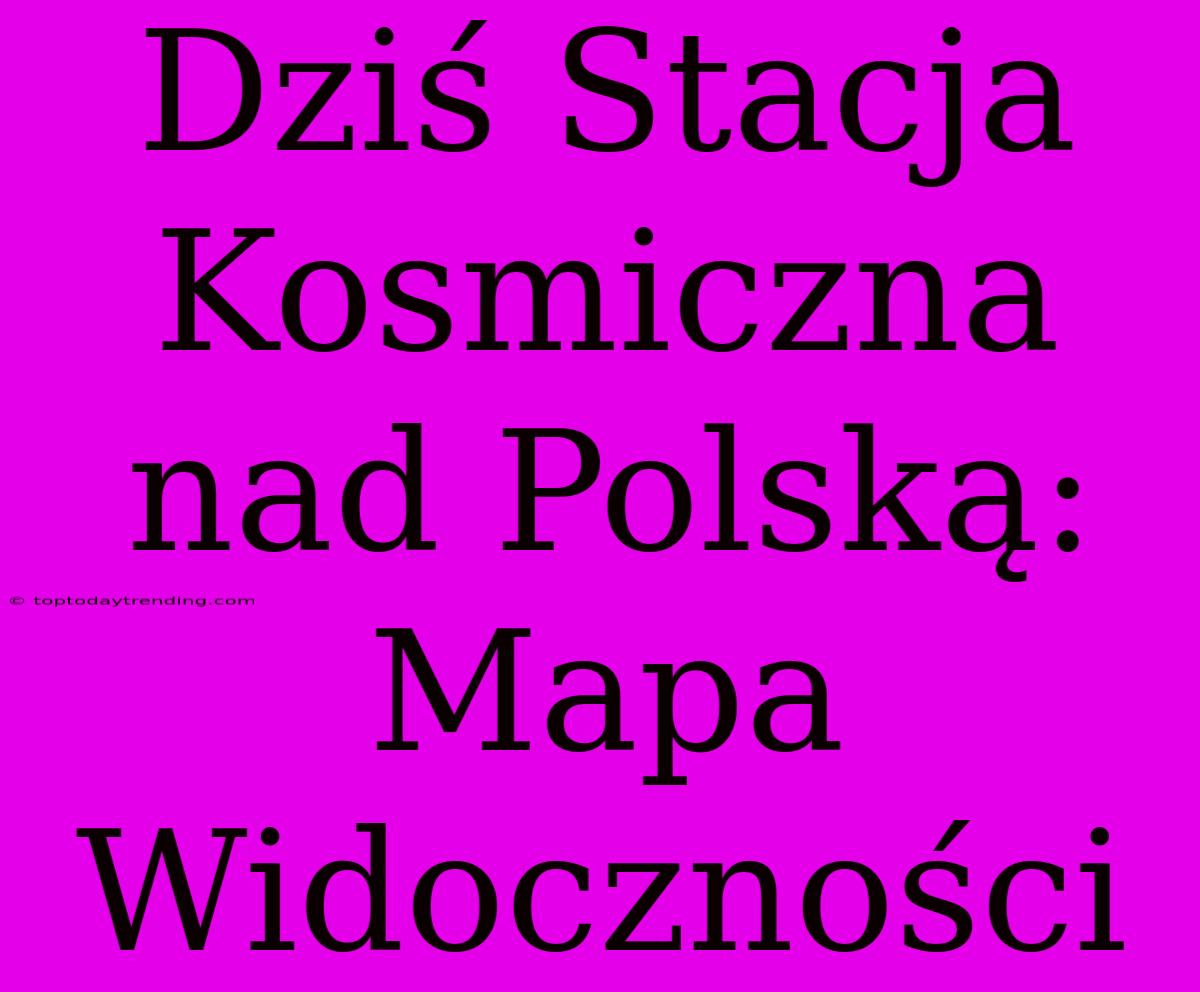 Dziś Stacja Kosmiczna Nad Polską: Mapa Widoczności