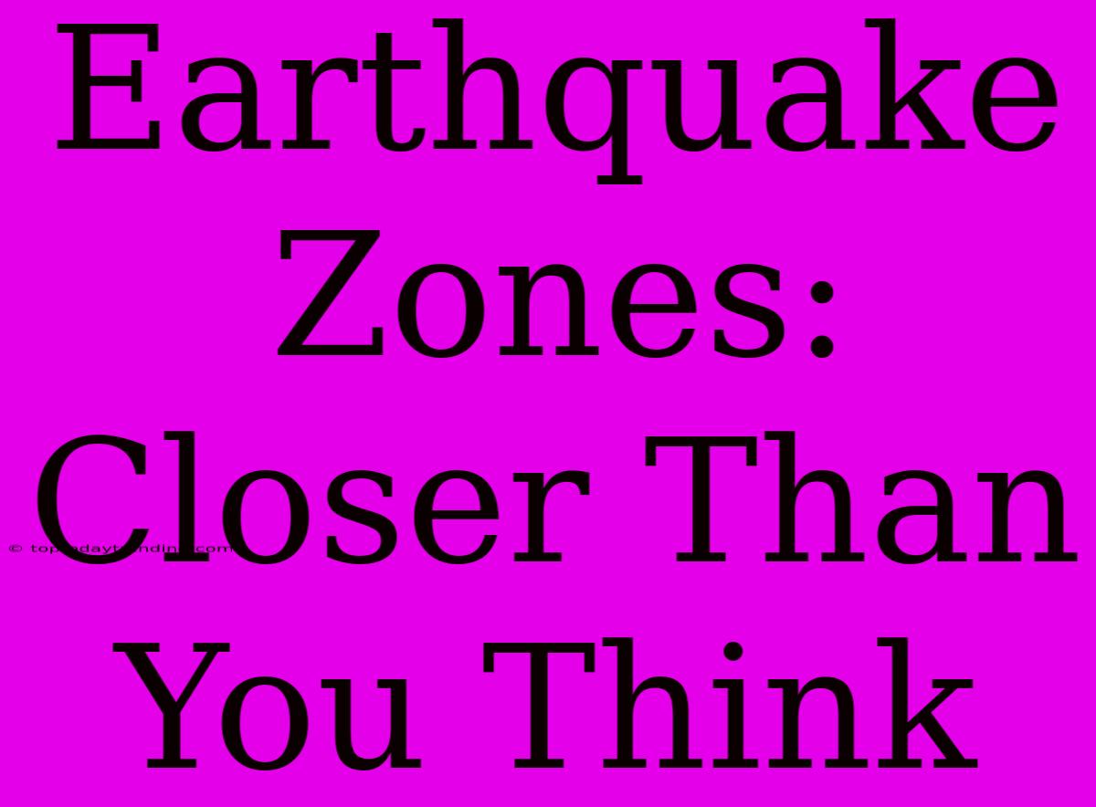 Earthquake Zones: Closer Than You Think