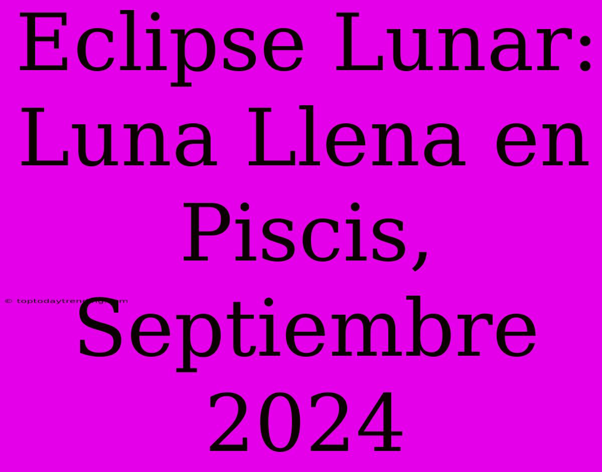 Eclipse Lunar: Luna Llena En Piscis, Septiembre 2024