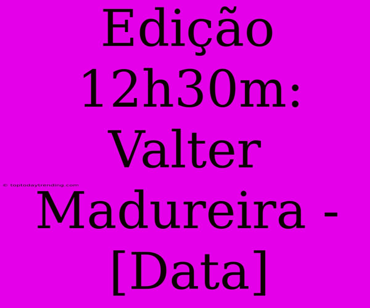 Edição 12h30m: Valter Madureira - [Data]