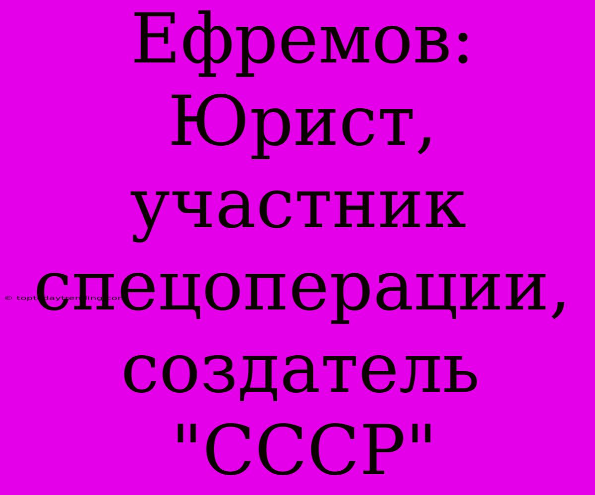 Ефремов: Юрист, Участник Спецоперации, Создатель 